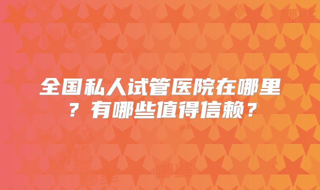 全国私人试管医院在哪里？有哪些值得信赖？