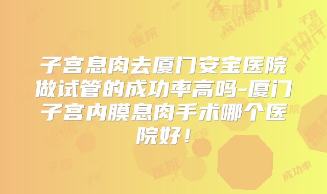 子宫息肉去厦门安宝医院做试管的成功率高吗-厦门子宫内膜息肉手术哪个医院好!