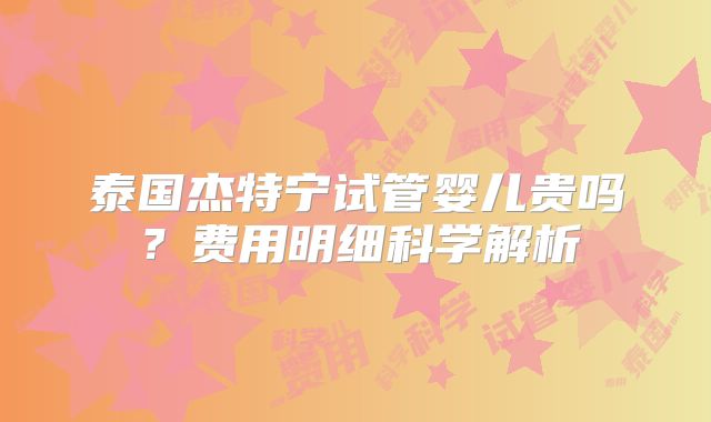 泰国杰特宁试管婴儿贵吗?费用明细科学解析