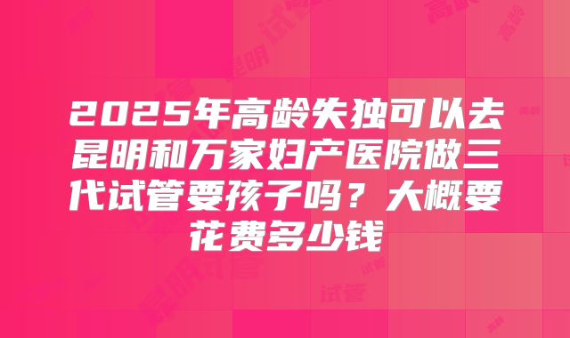 2025年高龄失独可以去昆明和万家妇产医院做三代试管要孩子吗?大概要花费多少钱