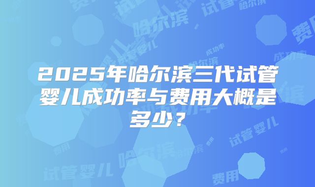2025年哈尔滨三代试管婴儿成功率与费用大概是多少？