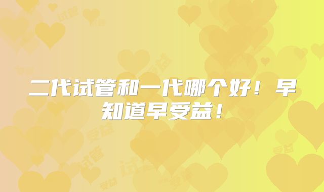 二代试管和一代哪个好！早知道早受益！