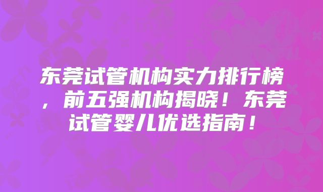 东莞试管机构实力排行榜，前五强机构揭晓！东莞试管婴儿优选指南！