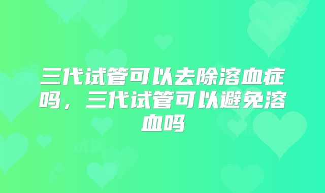 三代试管可以去除溶血症吗，三代试管可以避免溶血吗