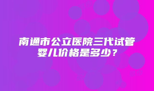 南通市公立医院三代试管婴儿价格是多少？