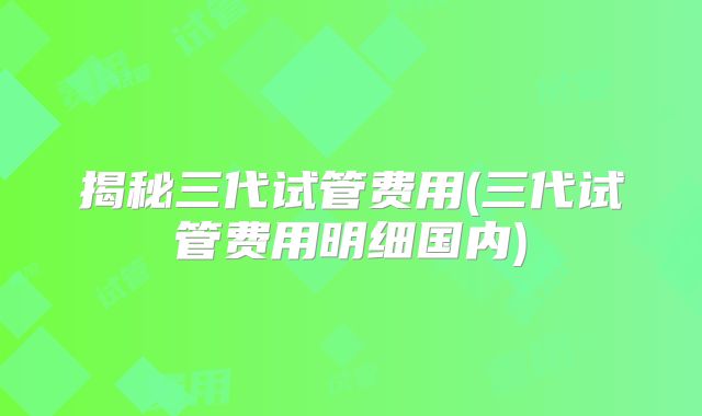 揭秘三代试管费用(三代试管费用明细国内)
