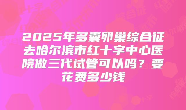 2025年多囊卵巢综合征去哈尔滨市红十字中心医院做三代试管可以吗？要花费多少钱