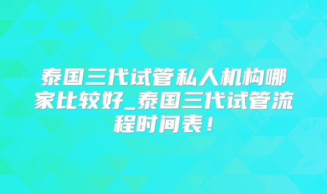 泰国三代试管私人机构哪家比较好_泰国三代试管流程时间表!