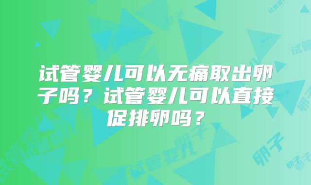 试管婴儿可以无痛取出卵子吗?试管婴儿可以直接促排卵吗?