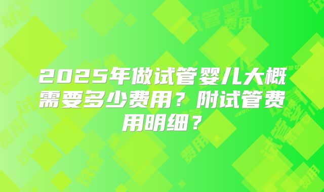2025年做试管婴儿大概需要多少费用？附试管费用明细？