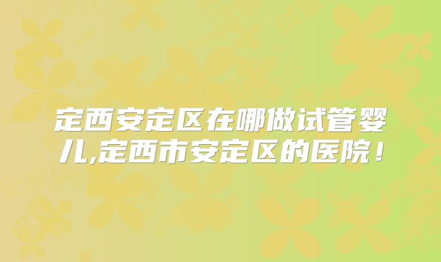 定西安定区在哪做试管婴儿,定西市安定区的医院！