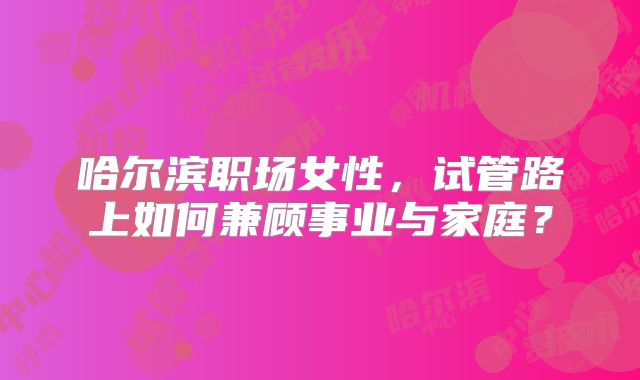 哈尔滨职场女性,试管路上如何兼顾事业与家庭?