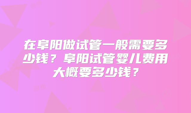 在阜阳做试管一般需要多少钱？阜阳试管婴儿费用大概要多少钱？