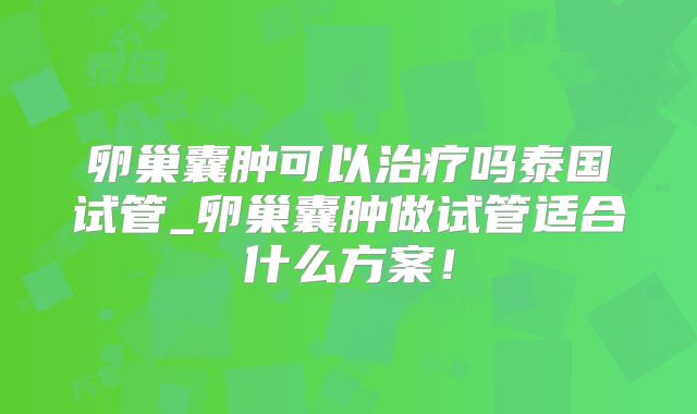 卵巢囊肿可以治疗吗泰国试管_卵巢囊肿做试管适合什么方案！