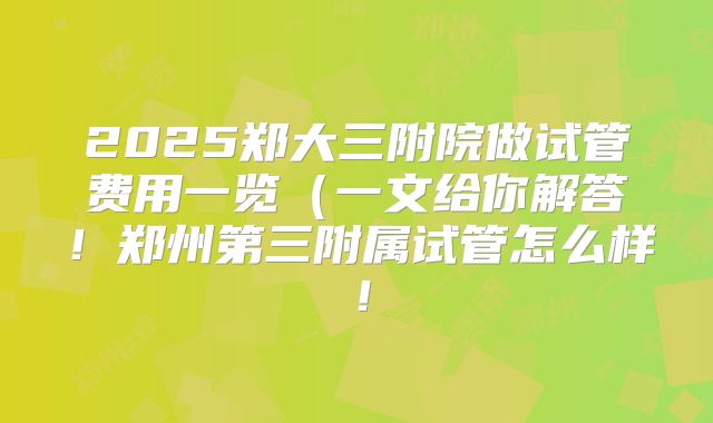 2025郑大三附院做试管费用一览（一文给你解答！郑州第三附属试管怎么样！