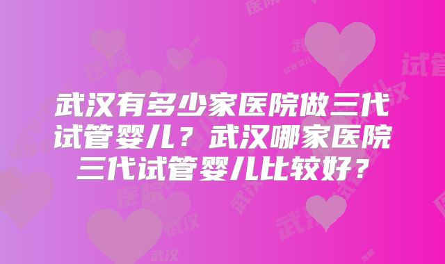 武汉有多少家医院做三代试管婴儿？武汉哪家医院三代试管婴儿比较好？