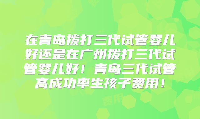 在青岛拨打三代试管婴儿好还是在广州拨打三代试管婴儿好！青岛三代试管高成功率生孩子费用！