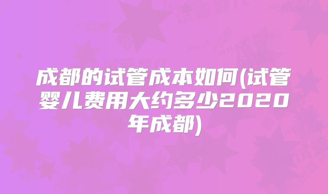 成都的试管成本如何(试管婴儿费用大约多少2020年成都)