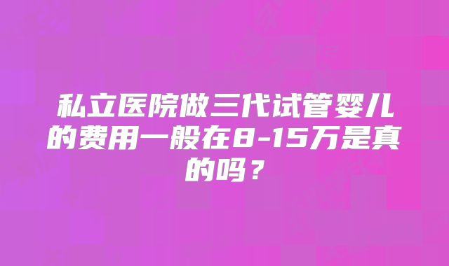 私立医院做三代试管婴儿的费用一般在8-15万是真的吗？