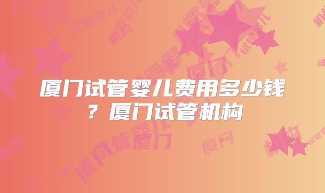 厦门试管婴儿费用多少钱？厦门试管机构