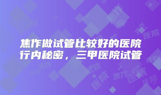 焦作做试管比较好的医院行内秘密，三甲医院试管