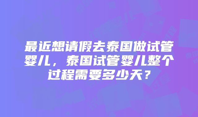 最近想请假去泰国做试管婴儿，泰国试管婴儿整个过程需要多少天？