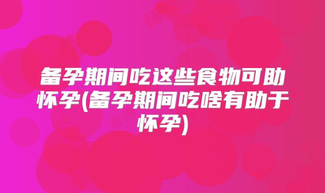 备孕期间吃这些食物可助怀孕(备孕期间吃啥有助于怀孕)