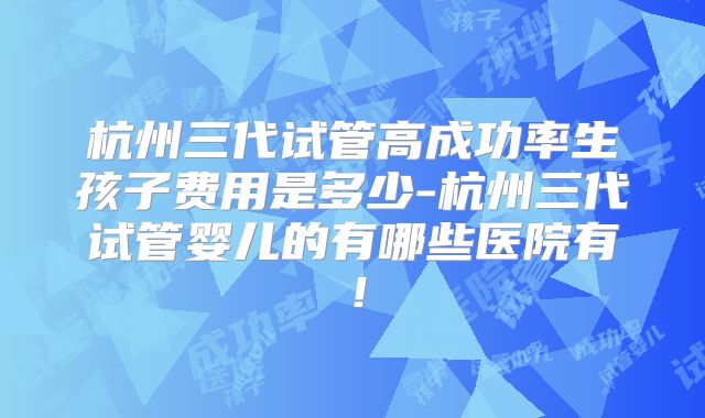 杭州三代试管高成功率生孩子费用是多少-杭州三代试管婴儿的有哪些医院有!