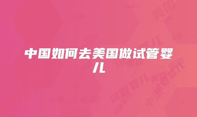 中国如何去美国做试管婴儿