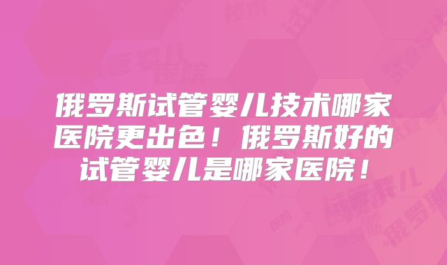 俄罗斯试管婴儿技术哪家医院更出色！俄罗斯好的试管婴儿是哪家医院！