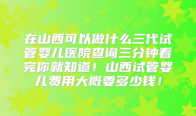 在山西可以做什么三代试管婴儿医院查询三分钟看完你就知道！山西试管婴儿费用大概要多少钱！