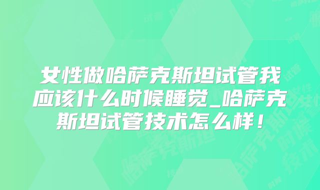 女性做哈萨克斯坦试管我应该什么时候睡觉_哈萨克斯坦试管技术怎么样！