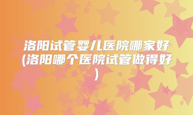 洛阳试管婴儿医院哪家好(洛阳哪个医院试管做得好)