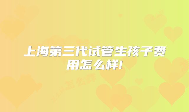 上海第三代试管生孩子费用怎么样!