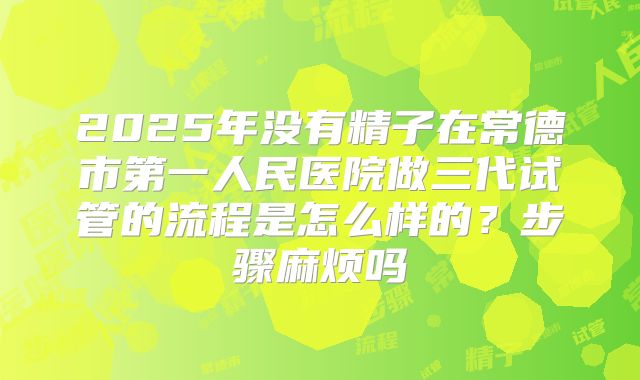 2025年没有精子在常德市第一人民医院做三代试管的流程是怎么样的?步骤麻烦吗