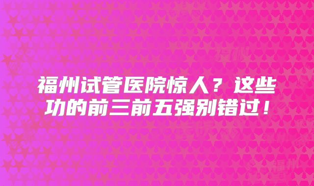 福州试管医院惊人？这些功的前三前五强别错过！