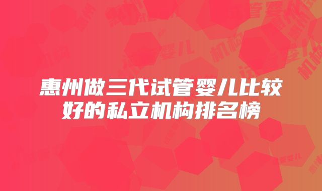惠州做三代试管婴儿比较好的私立机构排名榜