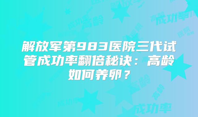 解放军第983医院三代试管成功率翻倍秘诀：高龄如何养卵？