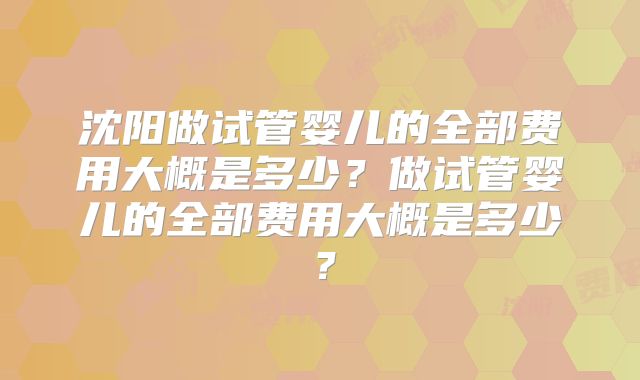 沈阳做试管婴儿的全部费用大概是多少？做试管婴儿的全部费用大概是多少？