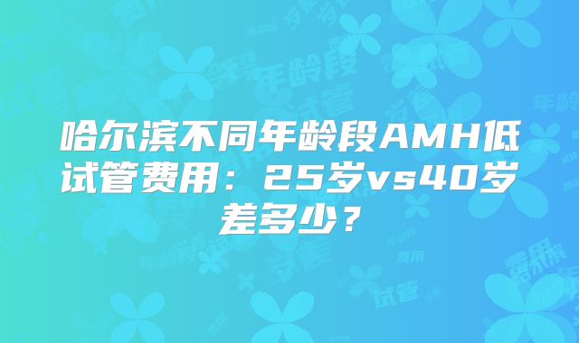 哈尔滨不同年龄段AMH低试管费用：25岁vs40岁差多少？