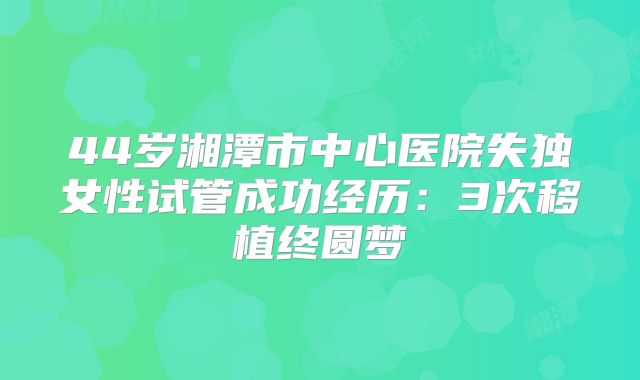 44岁湘潭市中心医院失独女性试管成功经历：3次移植终圆梦