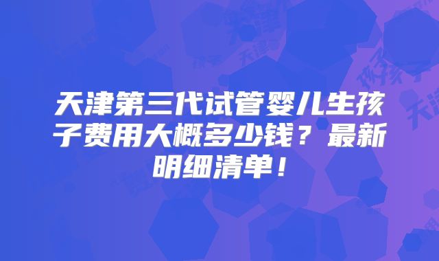 天津第三代试管婴儿生孩子费用大概多少钱？最新明细清单！