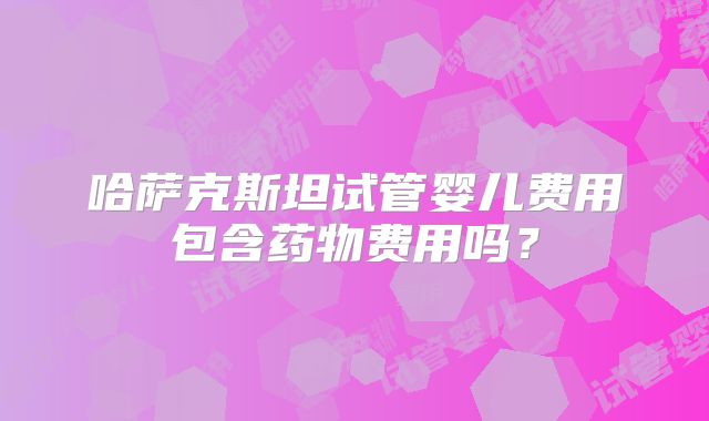哈萨克斯坦试管婴儿费用包含药物费用吗？