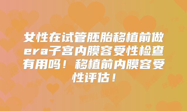 女性在试管胚胎移植前做era子宫内膜容受性检查有用吗！移植前内膜容受性评估！