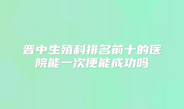 晋中生殖科排名前十的医院能一次便能成功吗