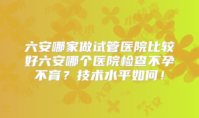 六安哪家做试管医院比较好六安哪个医院检查不孕不育?技术水平如何!