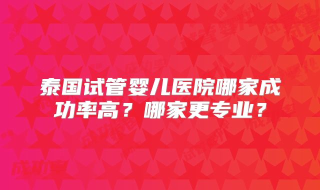 泰国试管婴儿医院哪家成功率高？哪家更专业？