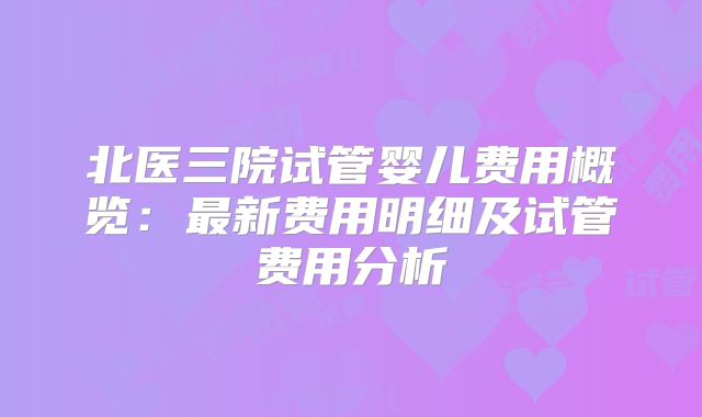北医三院试管婴儿费用概览：最新费用明细及试管费用分析