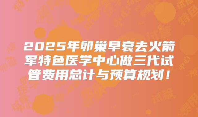 2025年卵巢早衰去火箭军特色医学中心做三代试管费用总计与预算规划！