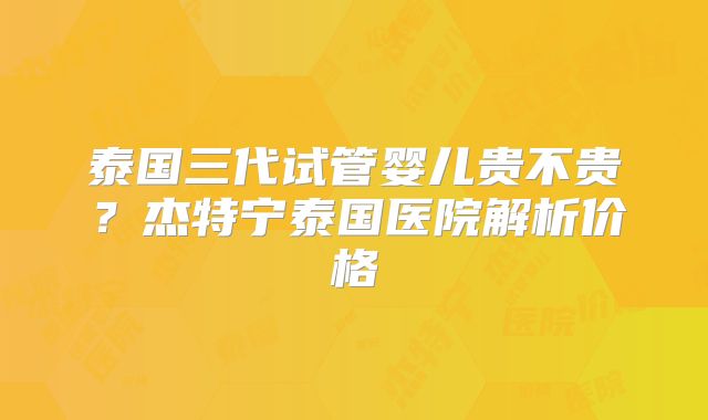 泰国三代试管婴儿贵不贵？杰特宁泰国医院解析价格